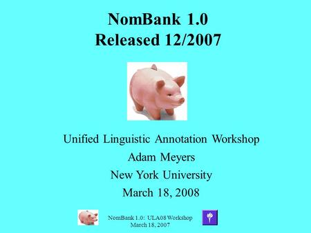 NomBank 1.0: ULA08 Workshop March 18, 2007 NomBank 1.0 Released 12/2007 Unified Linguistic Annotation Workshop Adam Meyers New York University March 18,
