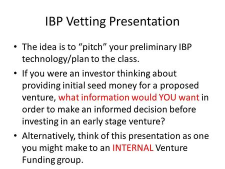 IBP Vetting Presentation The idea is to “pitch” your preliminary IBP technology/plan to the class. If you were an investor thinking about providing initial.