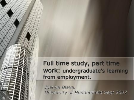 Full time study, part time work: undergraduate’s learning from employment. Joanne Blake. University of Huddersfield Sept 2007.