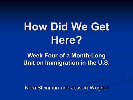 How Did We Get Here? Week Four of a Month-Long Unit on Immigration in the U.S. Nora Steinman and Jessica Wagner.