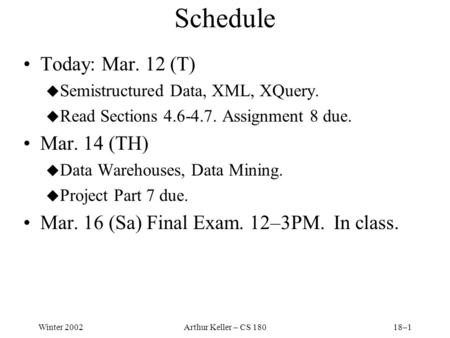 Winter 2002Arthur Keller – CS 18018–1 Schedule Today: Mar. 12 (T) u Semistructured Data, XML, XQuery. u Read Sections 4.6-4.7. Assignment 8 due. Mar. 14.