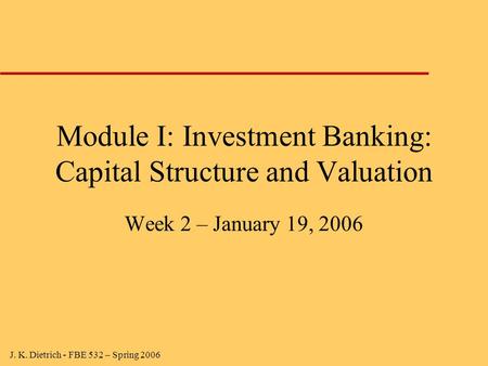 J. K. Dietrich - FBE 532 – Spring 2006 Module I: Investment Banking: Capital Structure and Valuation Week 2 – January 19, 2006.