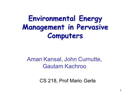 1 Environmental Energy Management in Pervasive Computers Aman Kansal, John Curnutte, Gautam Kachroo CS 218, Prof Mario Gerla.