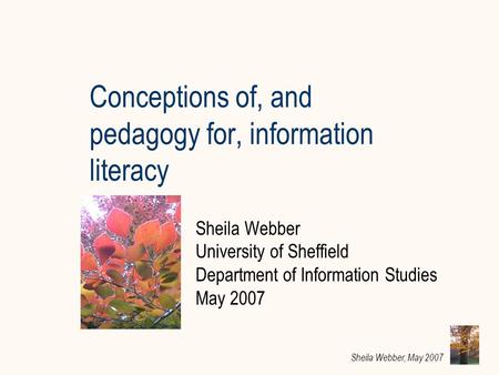 Sheila Webber, May 2007 Conceptions of, and pedagogy for, information literacy Sheila Webber University of Sheffield Department of Information Studies.