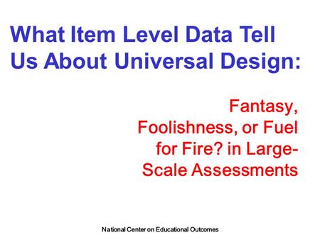 National Center on Educational Outcomes What Item Level Data Tell Us About Universal Design: Fantasy, Foolishness, or Fuel for Fire? in Large- Scale Assessments.