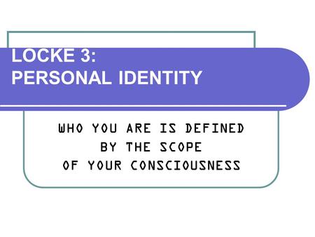 LOCKE 3: PERSONAL IDENTITY WHO YOU ARE IS DEFINED BY THE SCOPE OF YOUR CONSCIOUSNESS.