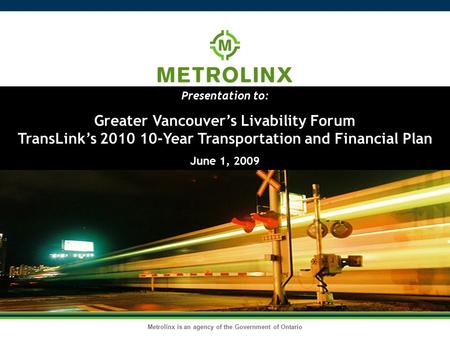 Metrolinx is an agency of the Government of Ontario Presentation to: Greater Vancouver’s Livability Forum TransLink’s 2010 10-Year Transportation and Financial.