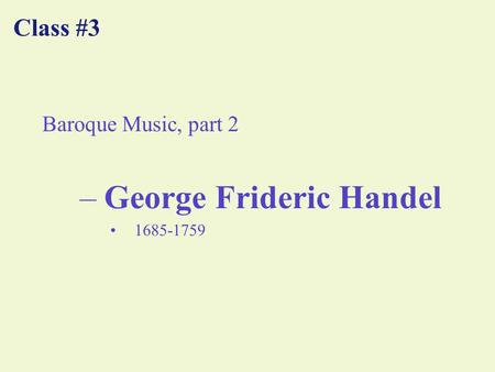 Class #3 Baroque Music, part 2 –George Frideric Handel 1685-1759.