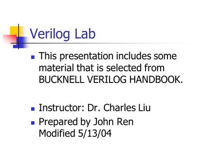 Verilog Lab This presentation includes some material that is selected from BUCKNELL VERILOG HANDBOOK. Instructor: Dr. Charles Liu Prepared by John Ren.