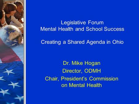 Legislative Forum Mental Health and School Success Creating a Shared Agenda in Ohio Dr. Mike Hogan Director, ODMH Chair, President’s Commission on Mental.