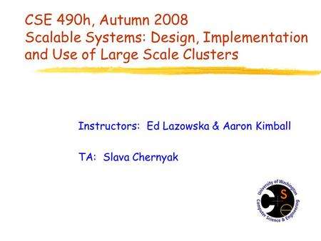 CSE 490h, Autumn 2008 Scalable Systems: Design, Implementation and Use of Large Scale Clusters Instructors: Ed Lazowska & Aaron Kimball TA: Slava Chernyak.