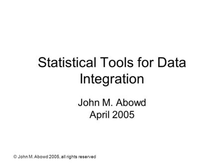 © John M. Abowd 2005, all rights reserved Statistical Tools for Data Integration John M. Abowd April 2005.