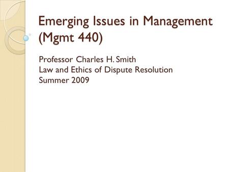Emerging Issues in Management (Mgmt 440) Professor Charles H. Smith Law and Ethics of Dispute Resolution Summer 2009.