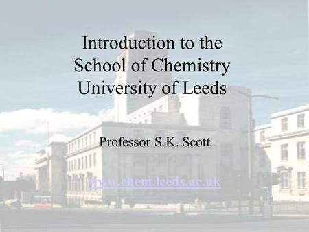Introduction to the School of Chemistry University of Leeds Professor S.K. Scott www.chem.leeds.ac.uk.