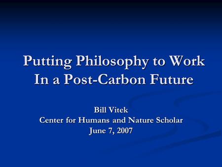 Putting Philosophy to Work In a Post-Carbon Future Bill Vitek Center for Humans and Nature Scholar June 7, 2007.