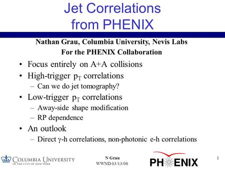 WWND 03/13/06 N Grau1 Jet Correlations from PHENIX Focus entirely on A+A collisions High-trigger p T correlations –Can we do jet tomography? Low-trigger.