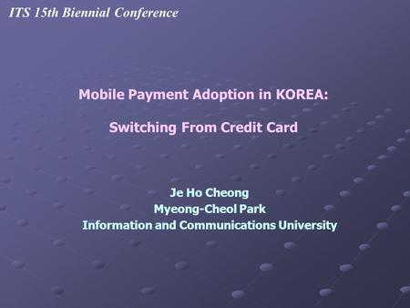 Je Ho Cheong Myeong-Cheol Park Information and Communications University Mobile Payment Adoption in KOREA: Switching From Credit Card ITS 15th Biennial.