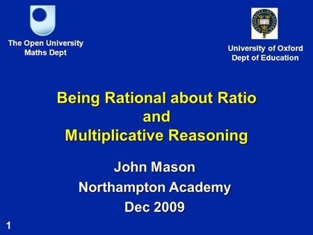 1 Being Rational about Ratio and Multiplicative Reasoning John Mason Northampton Academy Dec 2009 The Open University Maths Dept University of Oxford Dept.