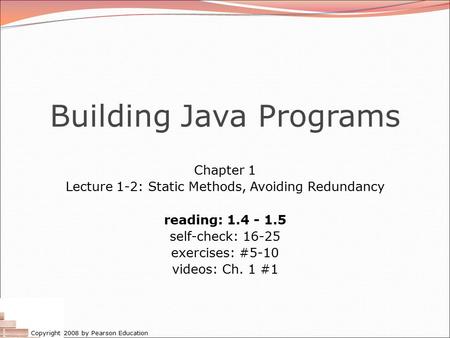 Copyright 2008 by Pearson Education Building Java Programs Chapter 1 Lecture 1-2: Static Methods, Avoiding Redundancy reading: 1.4 - 1.5 self-check: 16-25.