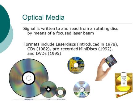 Optical Media Signal is written to and read from a rotating disc by means of a focused laser beam Formats include Laserdiscs (introduced in 1978), CDs.