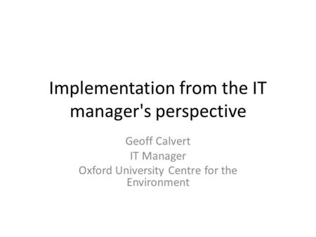 Implementation from the IT manager's perspective Geoff Calvert IT Manager Oxford University Centre for the Environment.