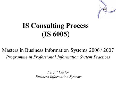IS Consulting Process (IS 6005) Masters in Business Information Systems 2006 / 2007 Programme in Professional Information System Practices Fergal Carton.