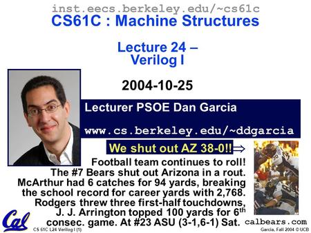 CS 61C L24 Verilog I (1) Garcia, Fall 2004 © UCB Lecturer PSOE Dan Garcia www.cs.berkeley.edu/~ddgarcia inst.eecs.berkeley.edu/~cs61c CS61C : Machine Structures.