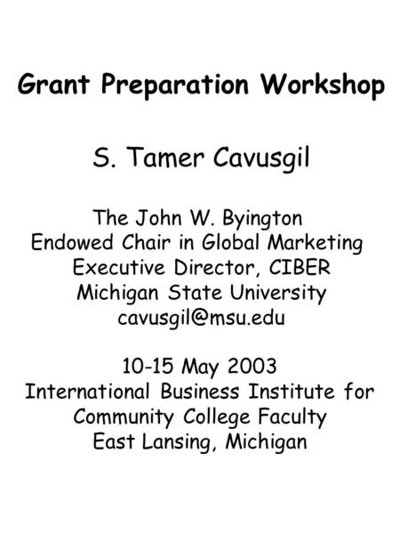 Grant Preparation Workshop S. Tamer Cavusgil The John W. Byington Endowed Chair in Global Marketing Executive Director, CIBER Michigan State University.