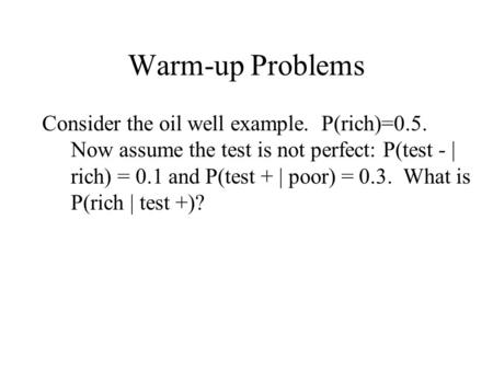 Warm-up Problems Consider the oil well example. P(rich)=0.5. Now assume the test is not perfect: P(test - | rich) = 0.1 and P(test + | poor) = 0.3. What.
