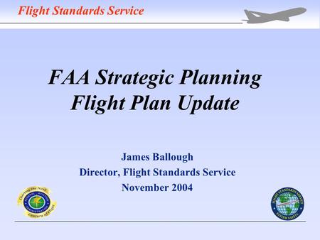 FAA Strategic Planning Flight Plan Update James Ballough Director, Flight Standards Service November 2004 Flight Standards Service.