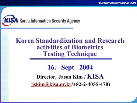 Asia Biometrics Workshop 2004 Korea Standardization and Research activities of Biometrics Testing Technique 16. Sept 2004 Director, Jason Kim / Director,