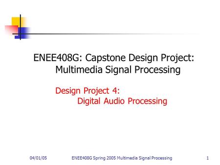 04/01/05ENEE408G Spring 2005 Multimedia Signal Processing 1 ENEE408G: Capstone Design Project: Multimedia Signal Processing Design Project 4: Digital Audio.