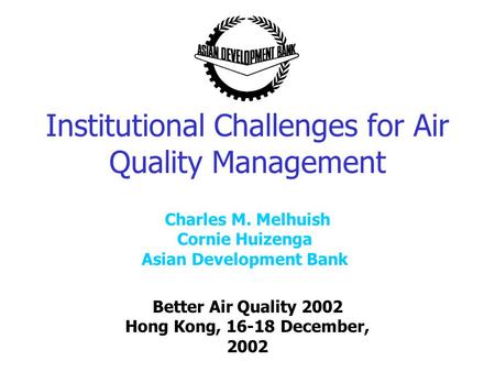 Institutional Challenges for Air Quality Management Better Air Quality 2002 Hong Kong, 16-18 December, 2002 Charles M. Melhuish Cornie Huizenga Asian Development.