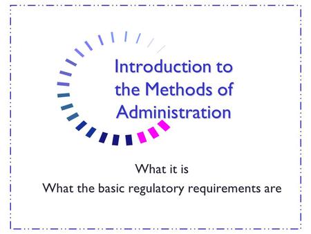 Introduction to the Methods of Administration What it is What the basic regulatory requirements are.