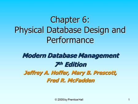 © 2005 by Prentice Hall 1 Chapter 6: Physical Database Design and Performance Modern Database Management 7 th Edition Jeffrey A. Hoffer, Mary B. Prescott,