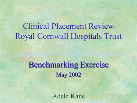 Clinical Placement Review Royal Cornwall Hospitals Trust Benchmarking Exercise May 2002 Adele Kane.