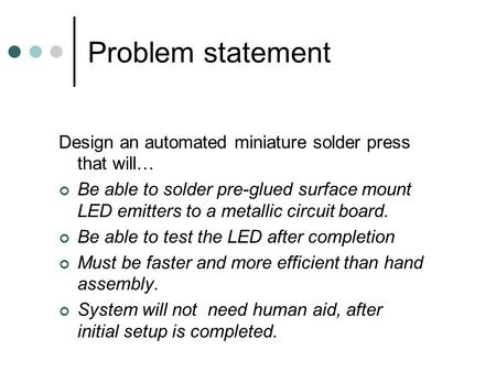 Problem statement Design an automated miniature solder press that will… Be able to solder pre-glued surface mount LED emitters to a metallic circuit board.