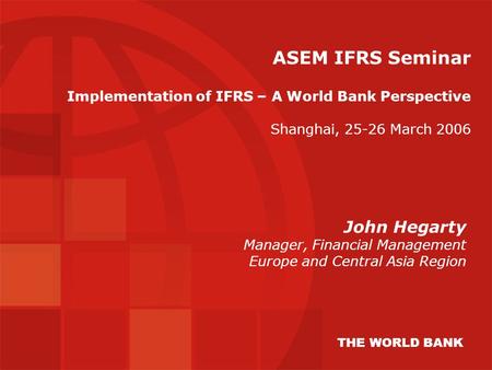ASEM IFRS Seminar Implementation of IFRS – A World Bank Perspective Shanghai, 25-26 March 2006 John Hegarty Manager, Financial Management Europe and Central.
