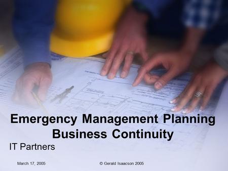 March 17, 2005© Gerald Isaacson 2005 Emergency Management Planning Business Continuity IT Partners.