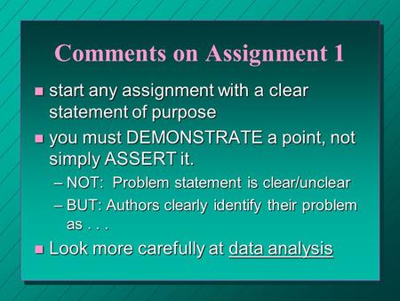 Comments on Assignment 1 n start any assignment with a clear statement of purpose n you must DEMONSTRATE a point, not simply ASSERT it. –NOT: Problem statement.
