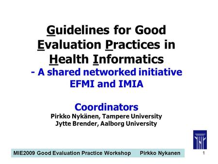 MIE2009 Good Evaluation Practice Workshop Pirkko Nykanen 1 Guidelines for Good Evaluation Practices in Health Informatics - A shared networked initiative.