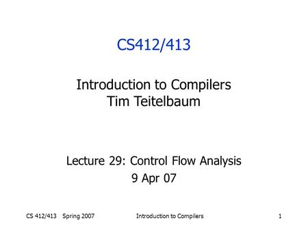 CS 412/413 Spring 2007Introduction to Compilers1 Lecture 29: Control Flow Analysis 9 Apr 07 CS412/413 Introduction to Compilers Tim Teitelbaum.