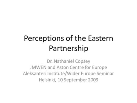 Perceptions of the Eastern Partnership Dr. Nathaniel Copsey JMWEN and Aston Centre for Europe Aleksanteri Institute/Wider Europe Seminar Helsinki, 10 September.