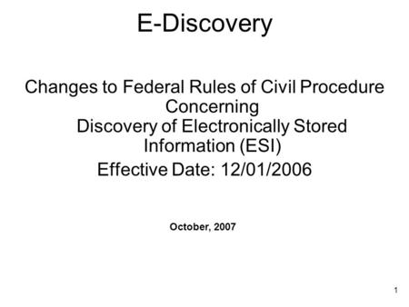 1 E-Discovery Changes to Federal Rules of Civil Procedure Concerning Discovery of Electronically Stored Information (ESI) Effective Date: 12/01/2006 October,