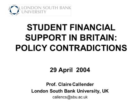 STUDENT FINANCIAL SUPPORT IN BRITAIN: POLICY CONTRADICTIONS 29 April 2004 Prof. Claire Callender London South Bank University, UK