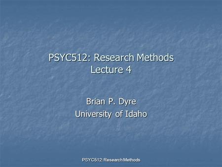 PSYC512: Research Methods PSYC512: Research Methods Lecture 4 Brian P. Dyre University of Idaho.