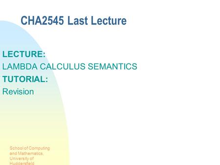 School of Computing and Mathematics, University of Huddersfield CHA2545 Last Lecture LECTURE: LAMBDA CALCULUS SEMANTICS TUTORIAL: Revision.