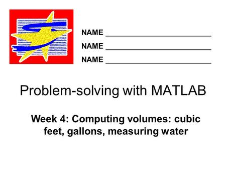 Problem-solving with MATLAB Week 4: Computing volumes: cubic feet, gallons, measuring water NAME _________________________.