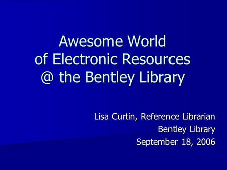 Awesome World of Electronic the Bentley Library Lisa Curtin, Reference Librarian Bentley Library September 18, 2006.