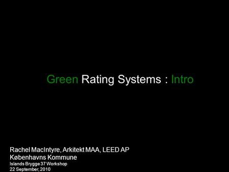 Green Rating Systems : Intro Rachel MacIntyre, Arkitekt MAA, LEED AP Københavns Kommune Islands Brygge 37 Workshop 22 September, 2010.